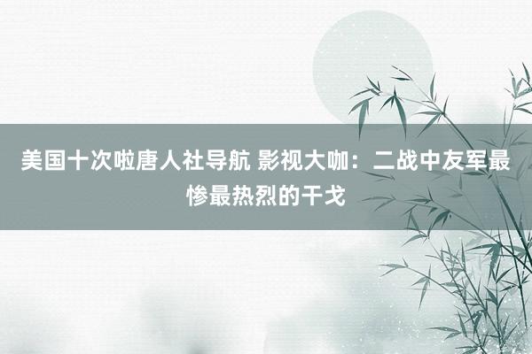 美国十次啦唐人社导航 影视大咖：二战中友军最惨最热烈的干戈