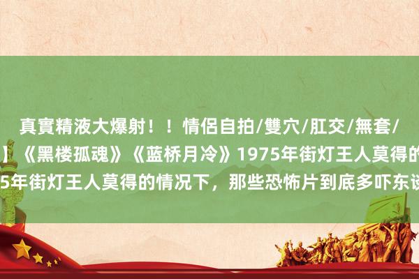 真實精液大爆射!!情侶自拍/雙穴/肛交/無套/大量噴精 【绝版恐怖片】《黑楼孤魂》《蓝桥月冷》1975年街灯王人莫得的情况下,那些恐怖片到底多吓东谈主!!