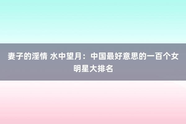 妻子的淫情 水中望月：中国最好意思的一百个女明星大排名
