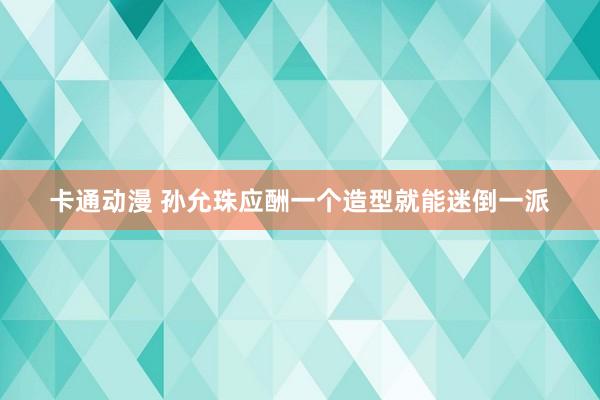卡通动漫 孙允珠应酬一个造型就能迷倒一派