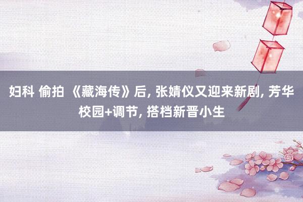 妇科 偷拍 《藏海传》后， 张婧仪又迎来新剧， 芳华校园+调节， 搭档新晋小生