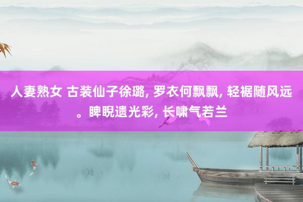 人妻熟女 古装仙子徐璐， 罗衣何飘飘， 轻裾随风远。睥睨遗光彩， 长啸气若兰