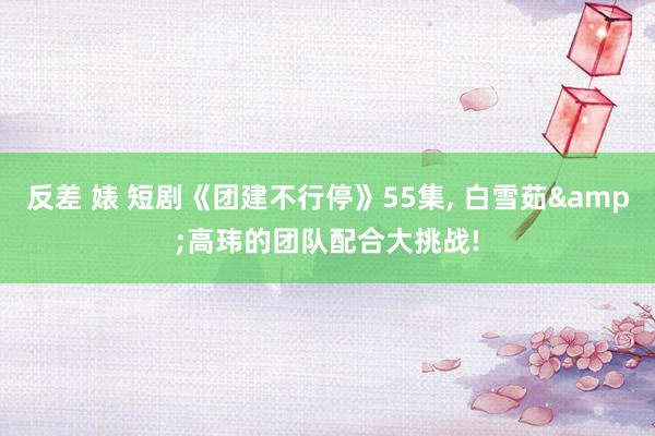 反差 婊 短剧《团建不行停》55集， 白雪茹&高玮的团队配合大挑战!
