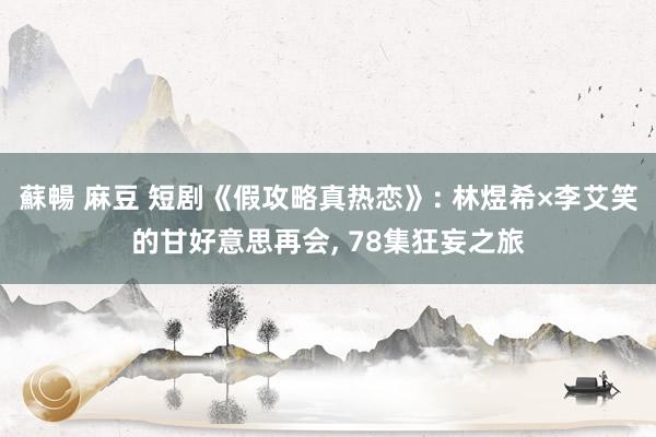 蘇暢 麻豆 短剧《假攻略真热恋》: 林煜希×李艾笑的甘好意思再会， 78集狂妄之旅