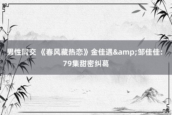 男性同交 《春风藏热恋》金佳遇&邹佳佳: 79集甜密纠葛