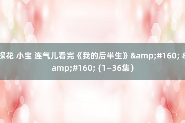探花 小宝 连气儿看完《我的后半生》&#160; &#160; (1—36集）