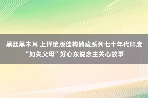 黑丝黑木耳 上译绝版佳构储藏系列七十年代印度“如失父母”好心东说念主关心故事