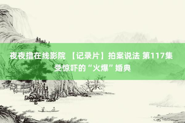 夜夜撸在线影院 【记录片】拍案说法 第117集 受惊吓的“火爆”婚典