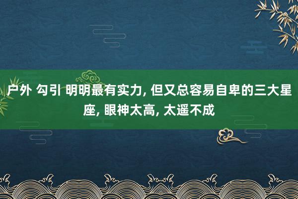 户外 勾引 明明最有实力， 但又总容易自卑的三大星座， 眼神太高， 太遥不成