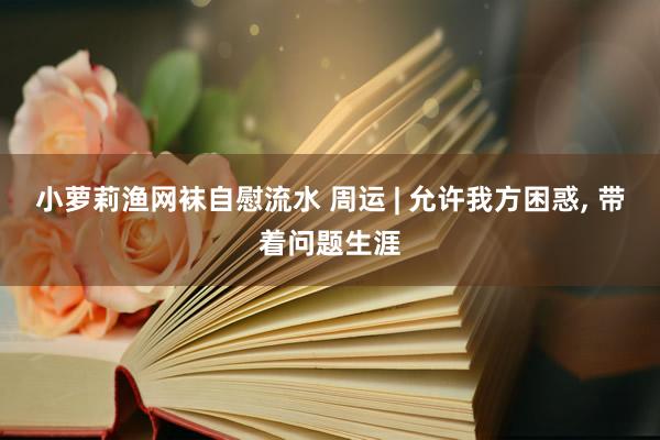 小萝莉渔网袜自慰流水 周运 | 允许我方困惑， 带着问题生涯