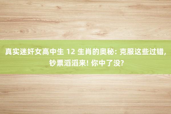 真实迷奸女高中生 12 生肖的奥秘: 克服这些过错， 钞票滔滔来! 你中了没?