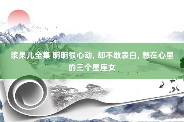 浆果儿全集 明明很心动， 却不敢表白， 憋在心里的三个星座女