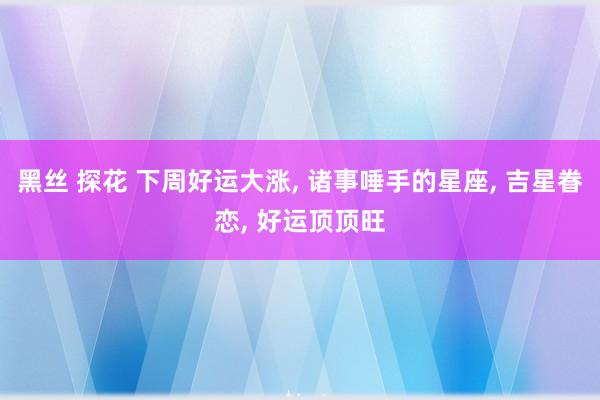 黑丝 探花 下周好运大涨， 诸事唾手的星座， 吉星眷恋， 好运顶顶旺
