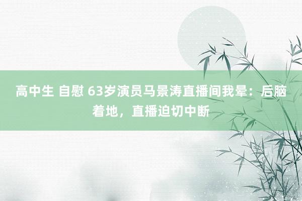 高中生 自慰 63岁演员马景涛直播间我晕：后脑着地，直播迫切中断