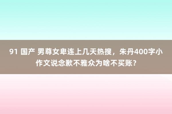 91 国产 男尊女卑连上几天热搜，朱丹400字小作文说念歉不雅众为啥不买账？