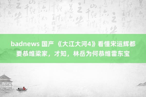 badnews 国产 《大江大河4》看懂宋运辉都要恭维梁家，才知，林岳为何恭维雷东宝
