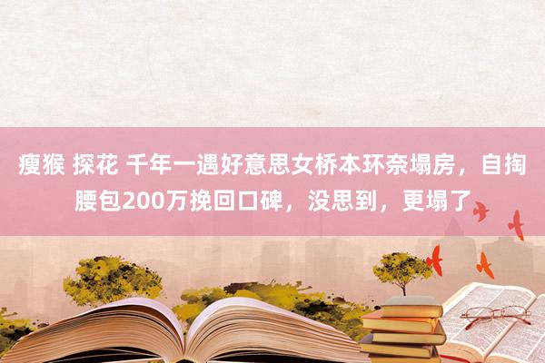 瘦猴 探花 千年一遇好意思女桥本环奈塌房，自掏腰包200万挽回口碑，没思到，更塌了