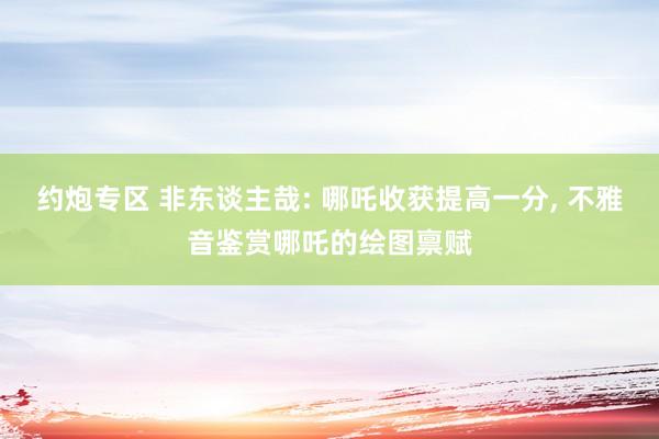 约炮专区 非东谈主哉: 哪吒收获提高一分， 不雅音鉴赏哪吒的绘图禀赋