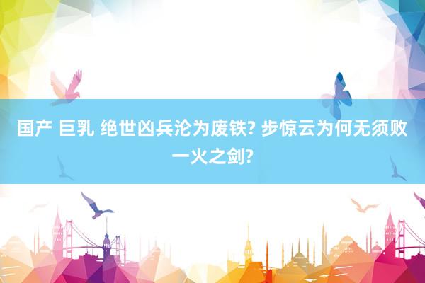 国产 巨乳 绝世凶兵沦为废铁? 步惊云为何无须败一火之剑?