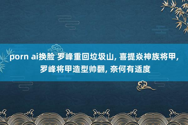 porn ai换脸 罗峰重回垃圾山， 喜提焱神族将甲， 罗峰将甲造型帅翻， 奈何有适度