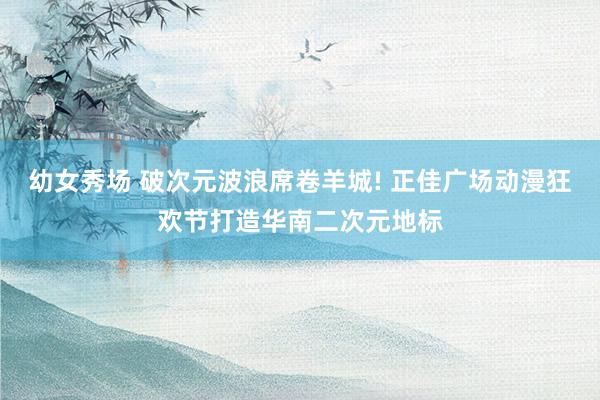 幼女秀场 破次元波浪席卷羊城! 正佳广场动漫狂欢节打造华南二次元地标