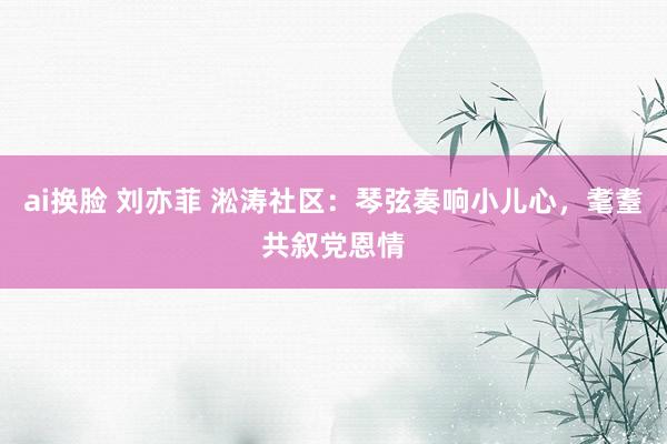 ai换脸 刘亦菲 淞涛社区：琴弦奏响小儿心，耄耋共叙党恩情
