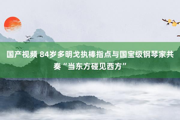 国产视频 84岁多明戈执棒指点与国宝级钢琴家共奏“当东方碰见西方”