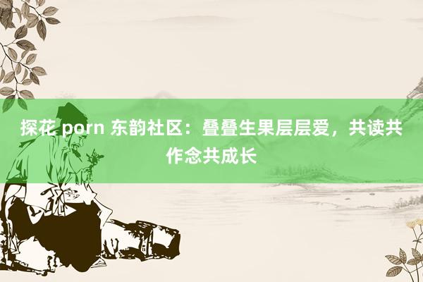 探花 porn 东韵社区：叠叠生果层层爱，共读共作念共成长