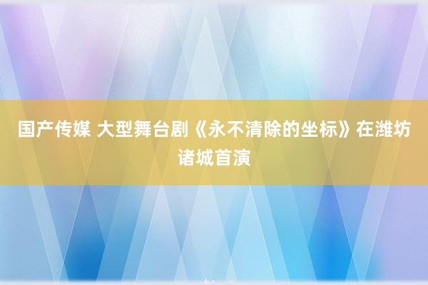 国产传媒 大型舞台剧《永不清除的坐标》在潍坊诸城首演