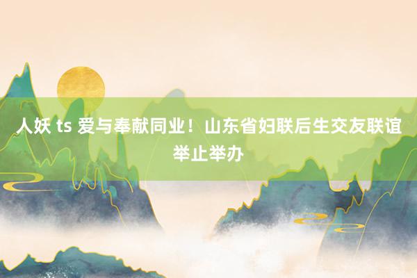 人妖 ts 爱与奉献同业！山东省妇联后生交友联谊举止举办