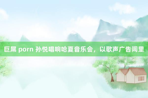 巨屌 porn 孙悦唱响哈夏音乐会，以歌声广告闾里