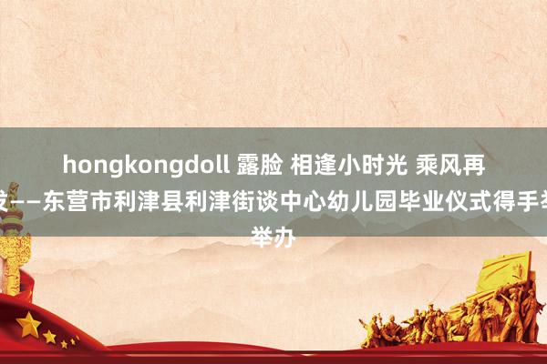 hongkongdoll 露脸 相逢小时光 乘风再出发——东营市利津县利津街谈中心幼儿园毕业仪式得手举办